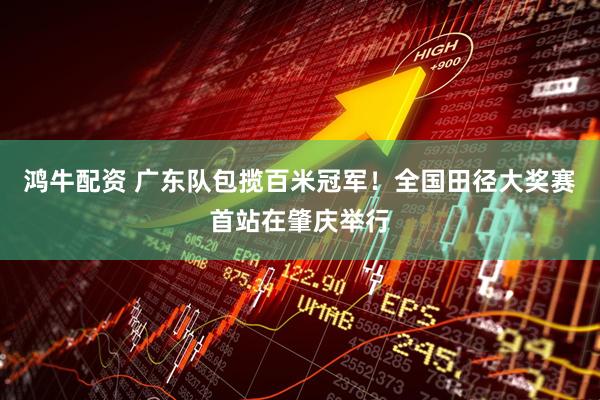 鸿牛配资 广东队包揽百米冠军！全国田径大奖赛首站在肇庆举行